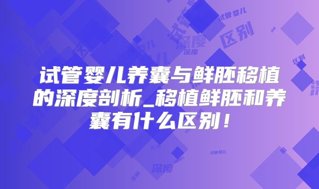 试管婴儿养囊与鲜胚移植的深度剖析_移植鲜胚和养囊有什么区别！