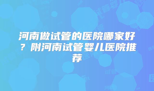 河南做试管的医院哪家好？附河南试管婴儿医院推荐