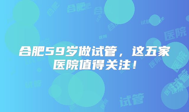 合肥59岁做试管，这五家医院值得关注！