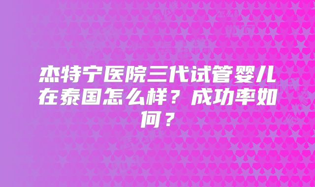 杰特宁医院三代试管婴儿在泰国怎么样？成功率如何？