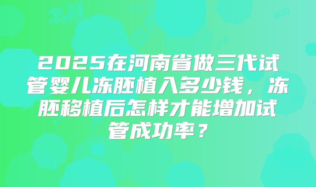 2025在河南省做三代试管婴儿冻胚植入多少钱，冻胚移植后怎样才能增加试管成功率？