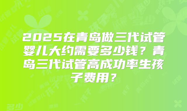 2025在青岛做三代试管婴儿大约需要多少钱？青岛三代试管高成功率生孩子费用？