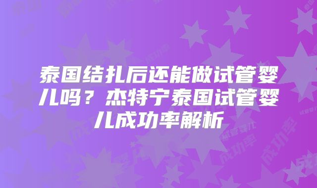 泰国结扎后还能做试管婴儿吗？杰特宁泰国试管婴儿成功率解析