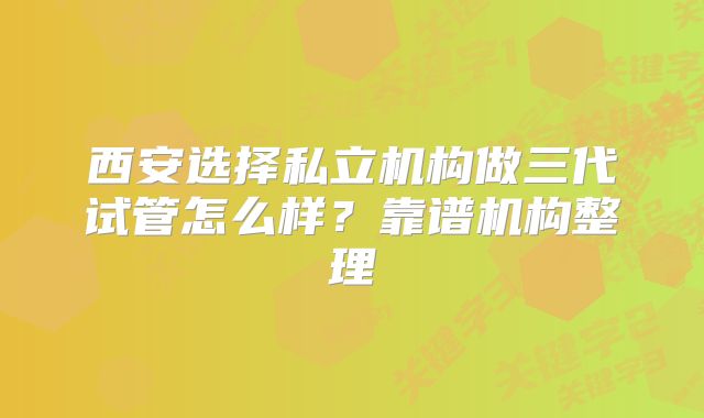 西安选择私立机构做三代试管怎么样？靠谱机构整理
