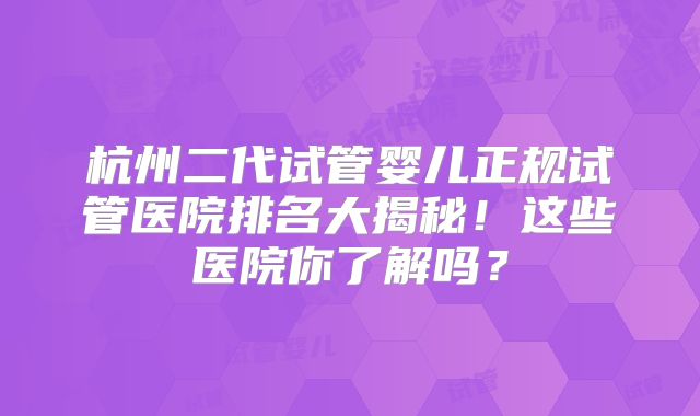 杭州二代试管婴儿正规试管医院排名大揭秘！这些医院你了解吗？