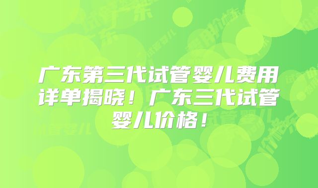 广东第三代试管婴儿费用详单揭晓！广东三代试管婴儿价格！