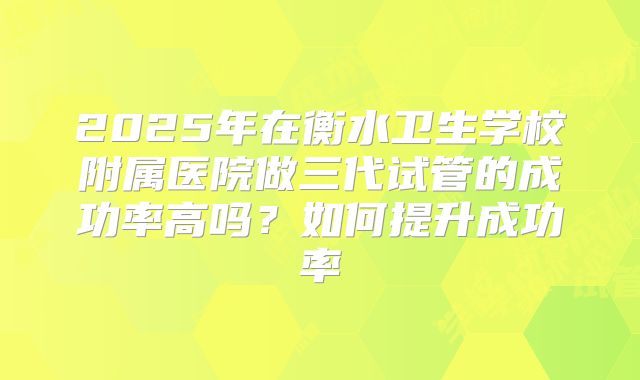 2025年在衡水卫生学校附属医院做三代试管的成功率高吗？如何提升成功率