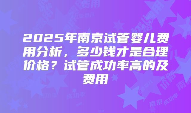 2025年南京试管婴儿费用分析，多少钱才是合理价格？试管成功率高的及费用