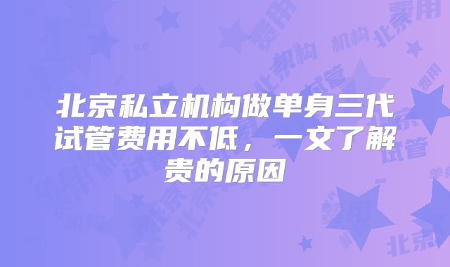 北京私立机构做单身三代试管费用不低，一文了解贵的原因
