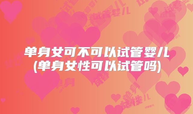 单身女可不可以试管婴儿(单身女性可以试管吗)