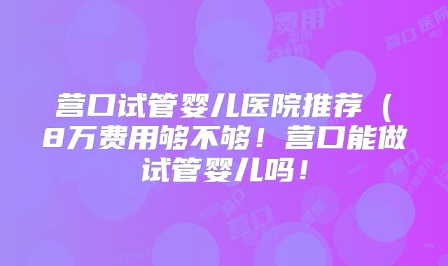 营口试管婴儿医院推荐(8万费用够不够!营口能做试管婴儿吗!