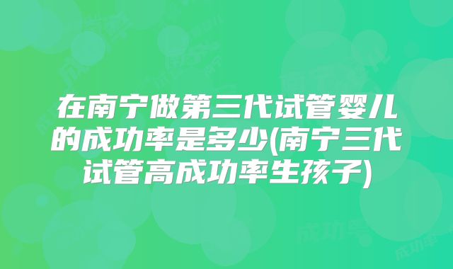 在南宁做第三代试管婴儿的成功率是多少(南宁三代试管高成功率生孩子)