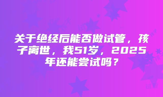 关于绝经后能否做试管，孩子离世，我51岁，2025年还能尝试吗？