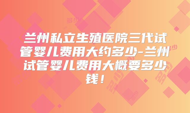 兰州私立生殖医院三代试管婴儿费用大约多少-兰州试管婴儿费用大概要多少钱！