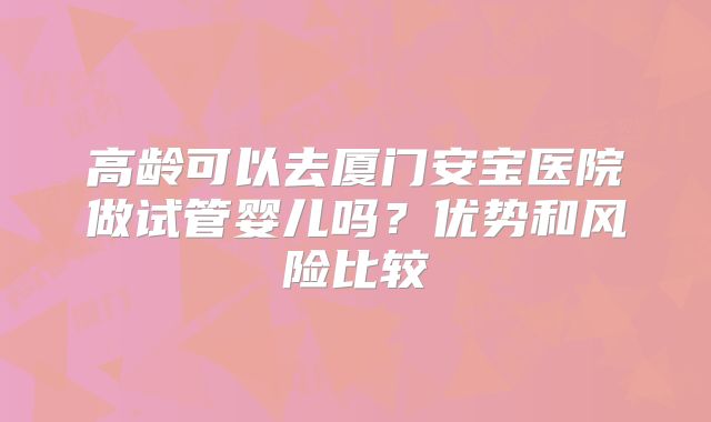 高龄可以去厦门安宝医院做试管婴儿吗?优势和风险比较