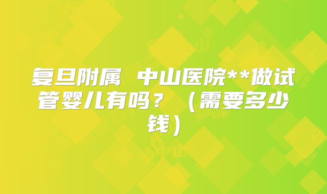 复旦附属 中山医院**做试管婴儿有吗？（需要多少钱）