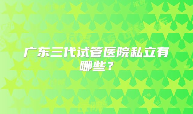 广东三代试管医院私立有哪些?