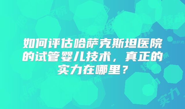 如何评估哈萨克斯坦医院的试管婴儿技术,真正的实力在哪里?
