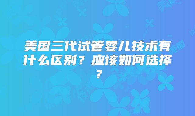 美国三代试管婴儿技术有什么区别？应该如何选择？