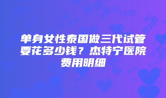 单身女性泰国做三代试管要花多少钱？杰特宁医院费用明细