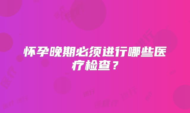 怀孕晚期必须进行哪些医疗检查？