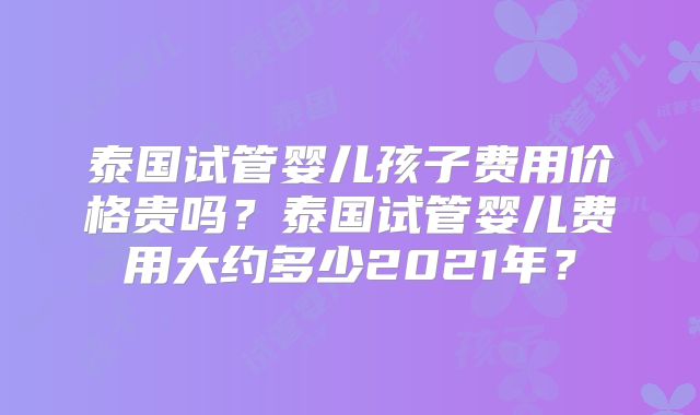 泰国试管婴儿孩子费用价格贵吗？泰国试管婴儿费用大约多少2021年？