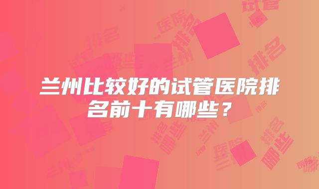 兰州比较好的试管医院排名前十有哪些？