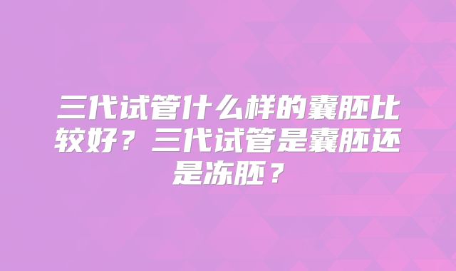 三代试管什么样的囊胚比较好?三代试管是囊胚还是冻胚?