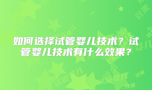 如何选择试管婴儿技术？试管婴儿技术有什么效果？