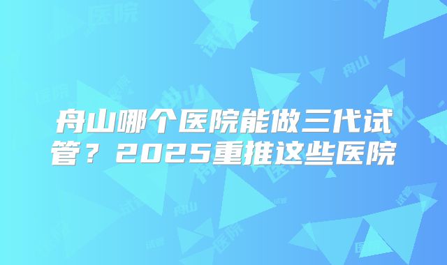 舟山哪个医院能做三代试管？2025重推这些医院