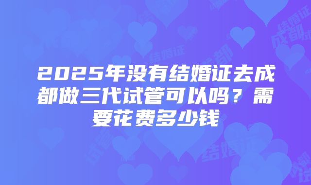2025年没有结婚证去成都做三代试管可以吗？需要花费多少钱
