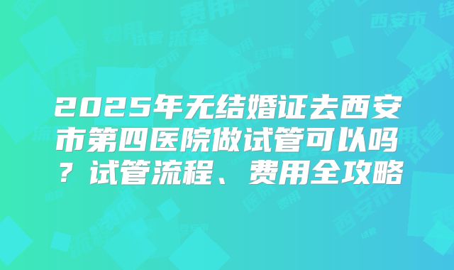 2025年无结婚证去西安市第四医院做试管可以吗？试管流程、费用全攻略