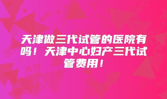 天津做三代试管的医院有吗！天津中心妇产三代试管费用！