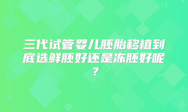 三代试管婴儿胚胎移植到底选鲜胚好还是冻胚好呢？