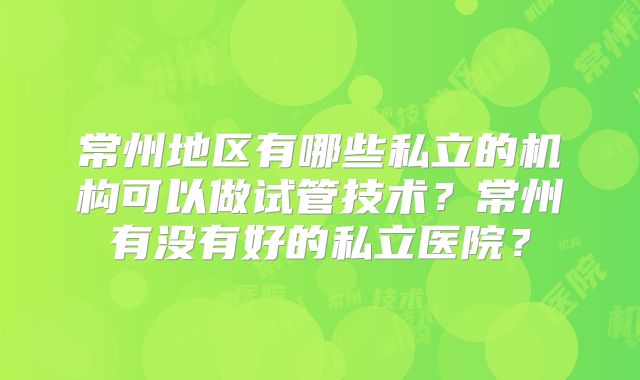 常州地区有哪些私立的机构可以做试管技术？常州有没有好的私立医院？