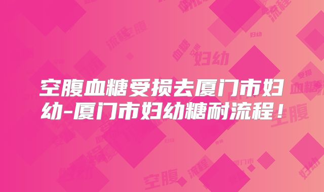 空腹血糖受损去厦门市妇幼-厦门市妇幼糖耐流程!