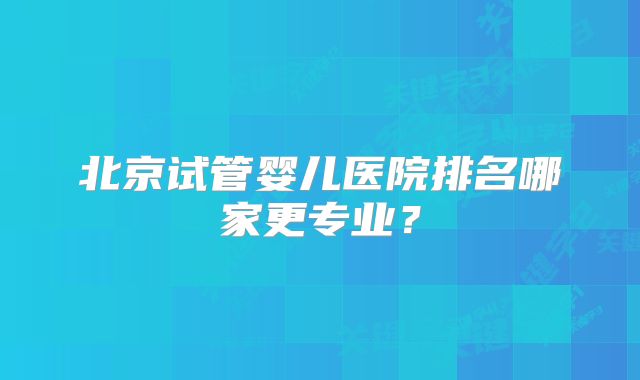 北京试管婴儿医院排名哪家更专业？