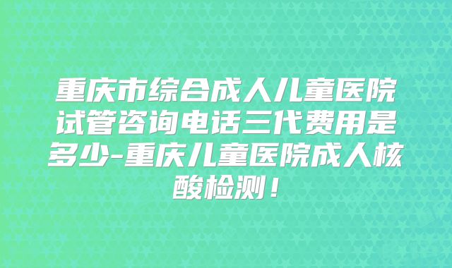 重庆市综合成人儿童医院试管咨询电话三代费用是多少-重庆儿童医院成人核酸检测！