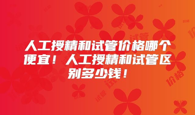 人工授精和试管价格哪个便宜!人工授精和试管区别多少钱!