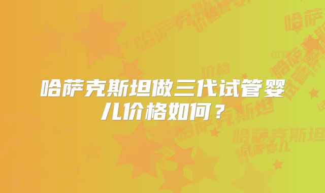 哈萨克斯坦做三代试管婴儿价格如何？