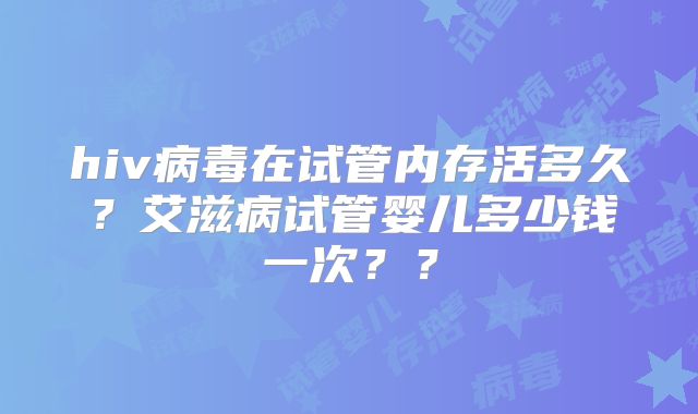 hiv病毒在试管内存活多久?艾滋病试管婴儿多少钱一次??