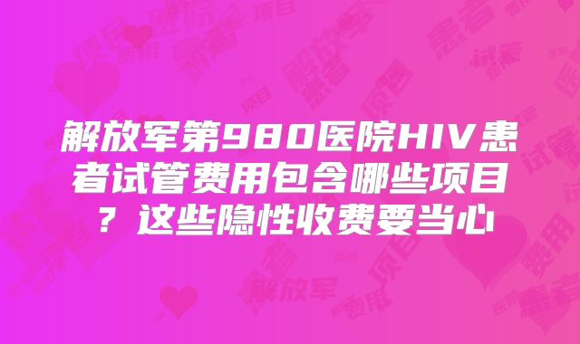 解放军第980医院HIV患者试管费用包含哪些项目？这些隐性收费要当心