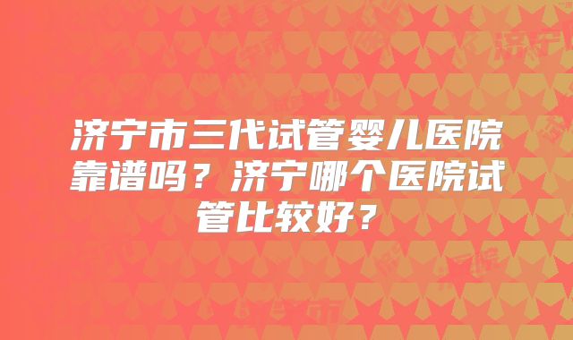 济宁市三代试管婴儿医院靠谱吗?济宁哪个医院试管比较好?