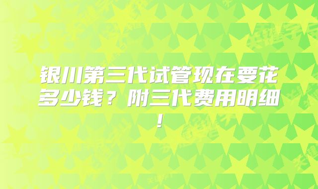 银川第三代试管现在要花多少钱?附三代费用明细!