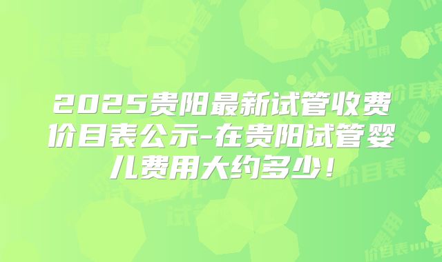 2025贵阳最新试管收费价目表公示-在贵阳试管婴儿费用大约多少！