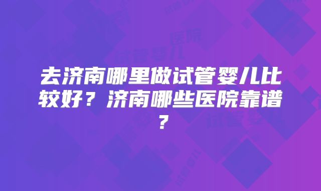 去济南哪里做试管婴儿比较好？济南哪些医院靠谱？