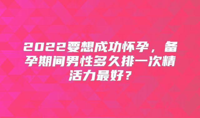 2022要想成功怀孕，备孕期间男性多久排一次精活力最好？