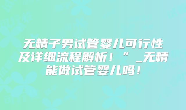 无精子男试管婴儿可行性及详细流程解析！”_无精能做试管婴儿吗！