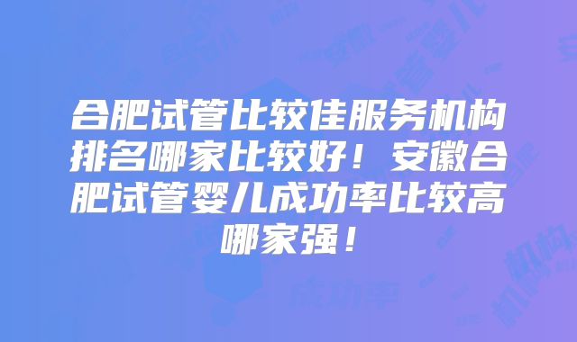 合肥试管比较佳服务机构排名哪家比较好！安徽合肥试管婴儿成功率比较高哪家强！
