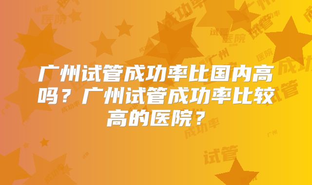 广州试管成功率比国内高吗？广州试管成功率比较高的医院？